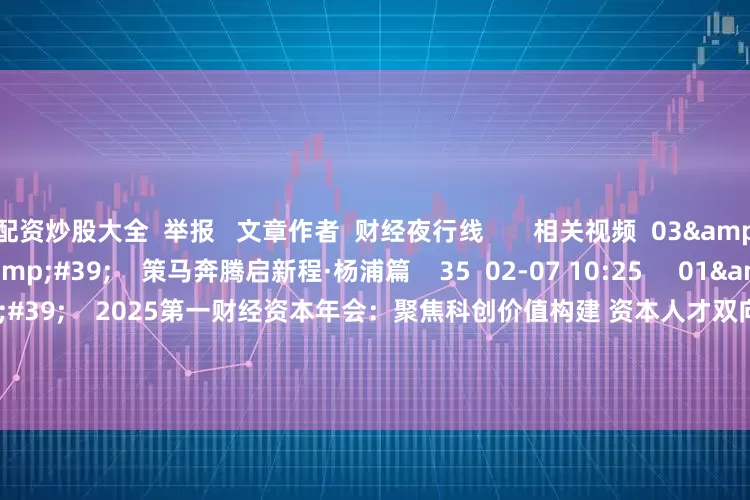 配资炒股大全  举报   文章作者  财经夜行线       相关视频  03'45''    策马奔腾启新程·杨浦篇    35  02-07 10:25     01'47''    2025第一财经资本年会：聚焦科创价值构建 资本人才双向赋能产业升级    57  2025-12-22 15:00
