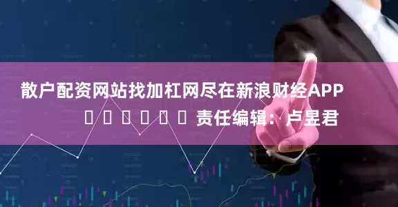 散户配资网站找加杠网尽在新浪财经APP            						责任编辑：卢昱君