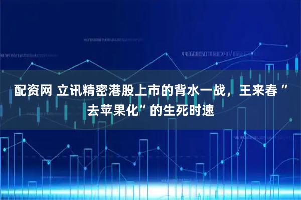 配资网 立讯精密港股上市的背水一战，王来春“去苹果化”的生死时速