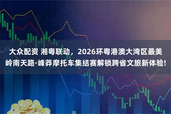 大众配资 湘粤联动，2026环粤港澳大湾区最美岭南天路·峰莽摩托车集结赛解锁跨省文旅新体验!