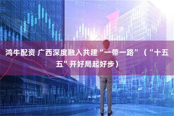 鸿牛配资 广西深度融入共建“一带一路”(“十五五”开好局起好步)