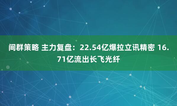 间群策略 主力复盘：22.54亿爆拉立讯精密 16.71亿流出长飞光纤