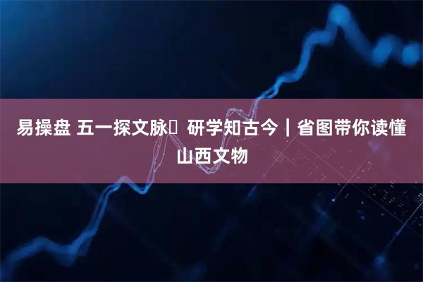 易操盘 五一探文脉・研学知古今｜省图带你读懂山西文物