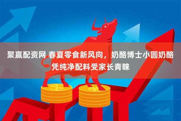 聚赢配资网 春夏零食新风向，奶酪博士小圆奶酪凭纯净配料受家长青睐