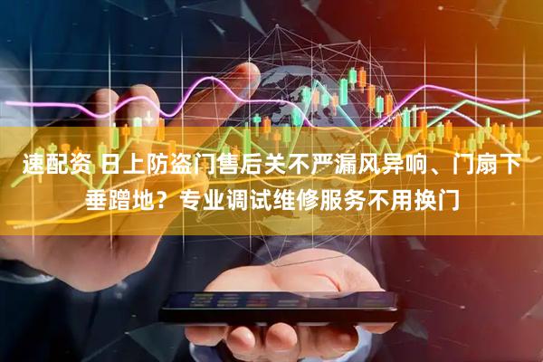 速配资 日上防盗门售后关不严漏风异响、门扇下垂蹭地？专业调试维修服务不用换门
