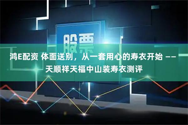 鸿E配资 体面送别，从一套用心的寿衣开始 —— 天顺祥天福中山装寿衣测评