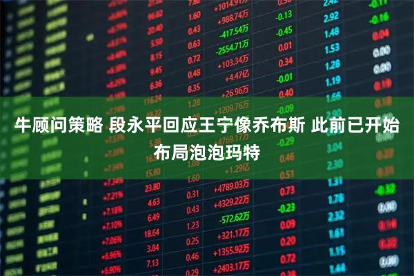 牛顾问策略 段永平回应王宁像乔布斯 此前已开始布局泡泡玛特