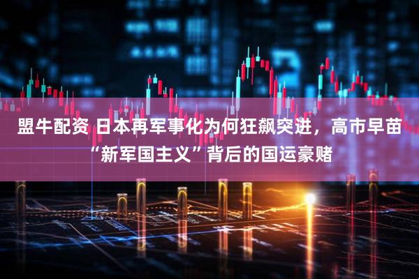 盟牛配资 日本再军事化为何狂飙突进，高市早苗“新军国主义”背后的国运豪赌