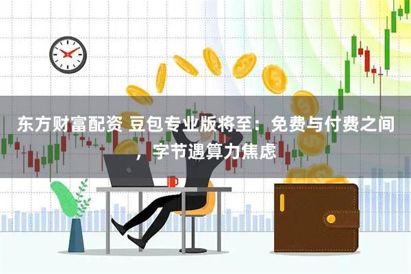 东方财富配资 豆包专业版将至：免费与付费之间，字节遇算力焦虑