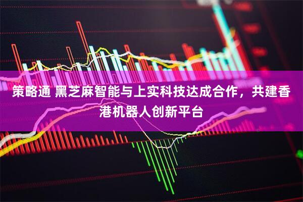 策略通 黑芝麻智能与上实科技达成合作，共建香港机器人创新平台
