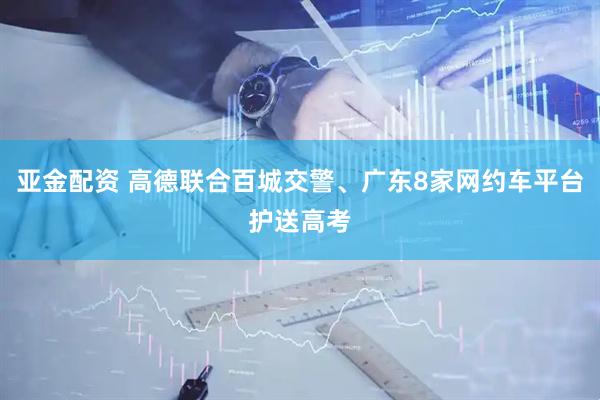 亚金配资 高德联合百城交警、广东8家网约车平台护送高考