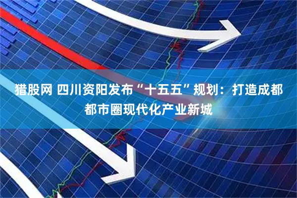 猎股网 四川资阳发布“十五五”规划：打造成都都市圈现代化产业新城