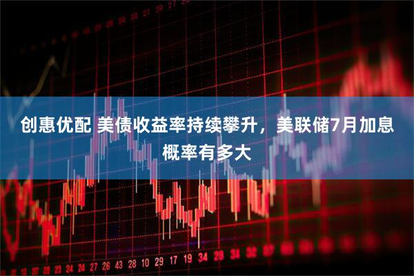 创惠优配 美债收益率持续攀升，美联储7月加息概率有多大