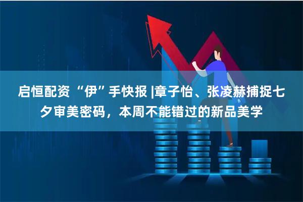 启恒配资 “伊”手快报 |章子怡、张凌赫捕捉七夕审美密码，本周不能错过的新品美学
